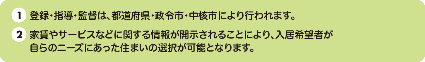 ①登録・指導・監督は、都道府県・政令市・中核市により行われます ②家事やサービスなどに関する情報が開示されることにより、入居者希望者があ自らのニーズにあった住まいの選択が可能となります。